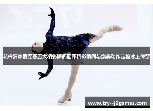 花样滑冰冠军赛五大精彩瞬间回顾精彩瞬间与绝美动作定格冰上传奇 花样滑冰冠军赛五大精彩瞬间回顾精彩瞬间与绝美动作定格冰上传奇