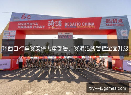 环西自行车赛安保力量部署,赛道沿线管控全面升级 环西自行车赛安保力量部署,赛道沿线管控全面升级