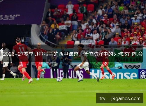 2026-27赛季贝尔特兰的西甲课题,低位防守中的头球攻门机会 2026-27赛季贝尔特兰的西甲课题,低位防守中的头球攻门机会